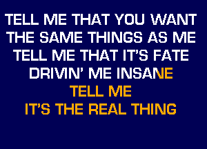 TELL ME THAT YOU WANT
THE SAME THINGS AS ME
TELL ME THAT ITS FATE
DRIVIM ME INSANE
TELL ME
ITS THE REAL THING