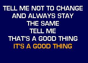 TELL ME NOT TO CHANGE
AND ALWAYS STAY
THE SAME
TELL ME
THAT'S A GOOD THING
ITS A GOOD THING