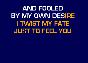 AND FOOLED
BY MY OWN DESIRE
I TWIST MY FATE
JUST TO FEEL YOU