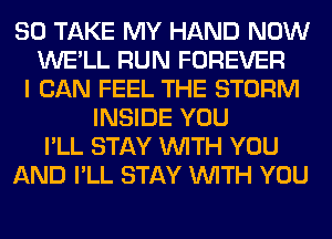 SO TAKE MY HAND NOW
WE'LL RUN FOREVER
I CAN FEEL THE STORM
INSIDE YOU
I'LL STAY WITH YOU
AND I'LL STAY WITH YOU