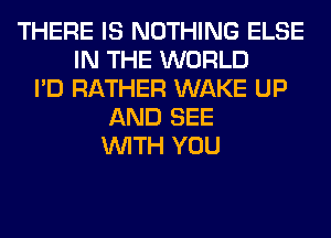 THERE IS NOTHING ELSE
IN THE WORLD
I'D RATHER WAKE UP
AND SEE
WITH YOU