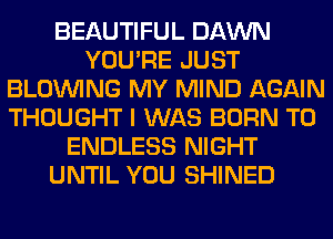 BEAUTIFUL DAWN
YOU'RE JUST
BLOINING MY MIND AGAIN
THOUGHT I WAS BORN T0
ENDLESS NIGHT
UNTIL YOU SHINED