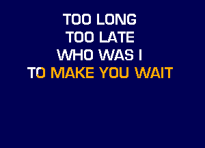 T00 LONG
TOO LATE
WHO WAS I
TO MAKE YOU WAIT