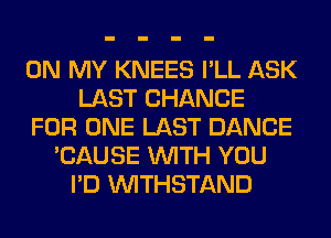 ON MY KNEES I'LL ASK
LAST CHANCE
FOR ONE LAST DANCE
'CAUSE WITH YOU
I'D VVITHSTAND
