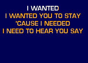 I WANTED
I WANTED YOU TO STAY
'CAUSE I NEEDED
I NEED TO HEAR YOU SAY