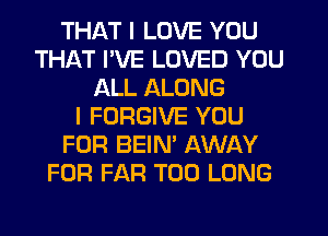 THAT I LOVE YOU
THAT PVE LOVED YOU
ALL ALONG
I FORGIVE YOU
FOR BEIN' AWAY
FOR FAR T00 LONG