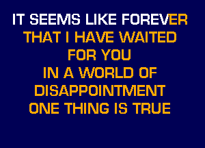 IT SEEMS LIKE FOREVER
THAT I HAVE WAITED
FOR YOU
IN A WORLD OF
DISAPPOINTMENT
ONE THING IS TRUE