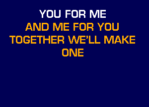 YOU FOR ME
AND ME FOR YOU
TOGETHER WE'LL MAKE
ONE