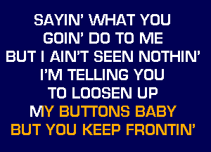 SAYIN' WHAT YOU
GOIN' DO TO ME
BUT I AIN'T SEEN NOTHIN'
I'M TELLING YOU
TO LOOSEN UP
MY BUTTONS BABY
BUT YOU KEEP FRONTIN'