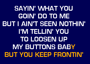 SAYIN' WHAT YOU
GOIN' DO TO ME
BUT I AIN'T SEEN NOTHIN'
I'M TELLIM YOU
TO LOOSEN UP
MY BUTTONS BABY
BUT YOU KEEP FRONTIN'