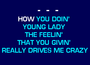 HOW YOU DOIN'
YOUNG LADY
THE FEELIM
THAT YOU GIVIM
REALLY DRIVES ME CRAZY