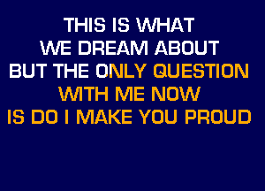 THIS IS WHAT
WE DREAM ABOUT
BUT THE ONLY QUESTION
WITH ME NOW
IS DO I MAKE YOU PROUD