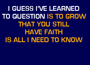 I GUESS I'VE LEARNED
T0 QUESTION IS TO GROW
THAT YOU STILL
HAVE FAITH
IS ALL I NEED TO KNOW