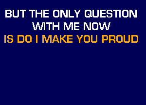 BUT THE ONLY QUESTION
WITH ME NOW
IS DO I MAKE YOU PROUD