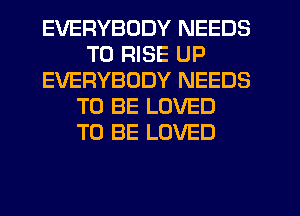 EVERYBODY NEEDS
TO RISE UP
EVERYBODY NEEDS
TO BE LOVED
TO BE LOVED