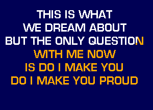 THIS IS WHAT
WE DREAM ABOUT
BUT THE ONLY QUESTION
WITH ME NOW
IS DO I MAKE YOU
DO I MAKE YOU PROUD