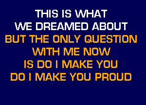 THIS IS WHAT
WE DREAMED ABOUT
BUT THE ONLY QUESTION
WITH ME NOW
IS DO I MAKE YOU
DO I MAKE YOU PROUD