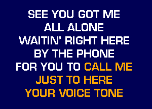 SEE YOU GOT ME
ALL ALONE
WAITIN' RIGHT HERE
BY THE PHONE
FOR YOU TO CALL ME
JUST TO HERE
YOUR VOICE TONE