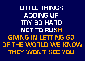 LITI'LE THINGS
ADDING UP
TRY SO HARD
NOT TO RUSH
GIVING IN LETTING GO
OF THE WORLD WE KNOW
THEY WON'T SEE YOU