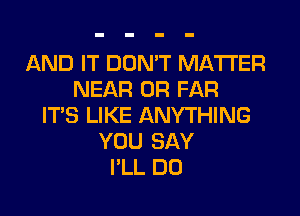 AND IT DON'T MATTER
NEAR 0R FAR
ITS LIKE ANYTHING
YOU SAY
I'LL DO