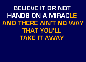 BELIEVE IT OR NOT
HANDS ON A MIRACLE
AND THERE AIN'T NO WAY
THAT YOU'LL
TAKE IT AWAY