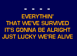 EVERYTHIN'
THAT WE'VE SURVIVED
ITS GONNA BE ALRIGHT
JUST LUCKY WERE ALIVE