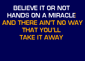 BELIEVE IT OR NOT
HANDS ON A MIRACLE
AND THERE AIN'T NO WAY
THAT YOU'LL
TAKE IT AWAY