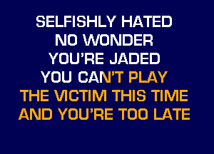 SELFISHLY HATED
N0 WONDER
YOU'RE JADED
YOU CAN'T PLAY
THE VICTIM THIS TIME
AND YOU'RE TOO LATE