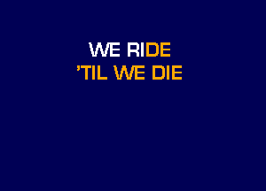 WE RIDE
'TlL WE DIE