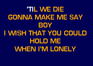 'TIL WE DIE
GONNA MAKE ME SAY
BOY
I WISH THAT YOU COULD
HOLD ME
WHEN I'M LONELY