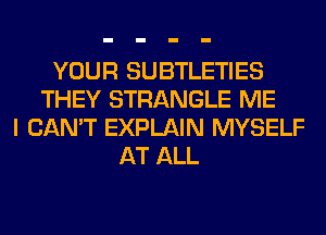 YOUR SUBTLETIES
THEY STRANGLE ME
I CAN'T EXPLAIN MYSELF
AT ALL