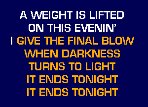 A WEIGHT IS LIFTED
ON THIS EVENIN'

I GIVE THE FINAL BLOW
WHEN DARKNESS
TURNS TO LIGHT
IT ENDS TONIGHT
IT ENDS TONIGHT