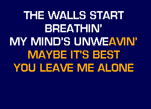 THE WALLS START
BREATHIN'
MY MIND'S UNWEAVIM
MAYBE ITS BEST
YOU LEAVE ME ALONE