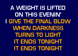 A WEIGHT IS LIFTED
ON THIS EVENIN'

I GIVE THE FINAL BLOW
WHEN DARKNESS
TURNS TO LIGHT
IT ENDS TONIGHT
IT ENDS TONIGHT