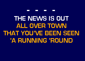 THE NEWS IS OUT
ALL OVER TOWN
THAT YOU'VE BEEN SEEN
'A RUNNING 'ROUND