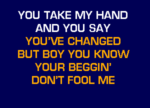 YOU TAKE MY HAND
AND YOU SAY
YOU'VE CHANGED
BUT BOY YOU KNOW
YOUR BEGGIN'
DON'T FOOL ME