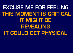 EXCUSE ME FOR FEELING
THIS MOMENT IS CRITICAL
IT MIGHT BE
REVEALING
IT COULD GET PHYSICAL