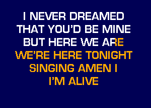I NEVER DREAMED
THAT YOU'D BE MINE
BUT HERE WE ARE
WERE HERE TONIGHT
SINGING AMEN I
I'M ALIVE