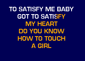 T0 SATISFY ME BABY
GOT TO SATISFY
MY HEART
DO YOU KNOW
HOW TO TOUCH
A GIRL