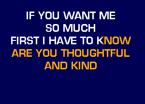 IF YOU WANT ME
SO MUCH
FIRST I HAVE TO KNOW
ARE YOU THOUGHTFUL
AND KIND