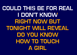 COULD THIS BE FOR REAL
I DON'T KNOW
RIGHT NOW BUT
TONIGHT WILL REVEAL
DO YOU KNOW
HOW TO TOUCH
A GIRL