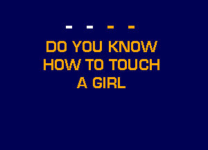 DO YOU KNOW
HOW TO TOUCH

A GIRL
