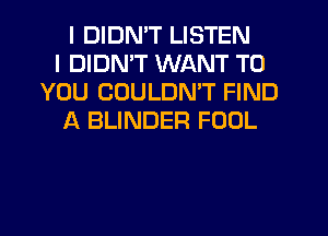 I DIDMT LISTEN
I DIDMT WANT TO
YOU COULDMT FIND
f4 BLINDER FOOL
