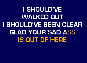 I SHOULD'VE
WALKED OUT
I SHOULD'VE SEEN CLEAR
GLAD YOUR SAD ASS
IS OUT OF HERE