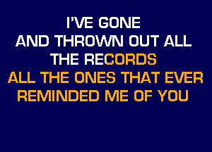 I'VE GONE
AND THROWN OUT ALL
THE RECORDS
ALL THE ONES THAT EVER
REMINDED ME OF YOU