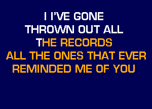 I I'VE GONE
THROWN OUT ALL
THE RECORDS
ALL THE ONES THAT EVER
REMINDED ME OF YOU