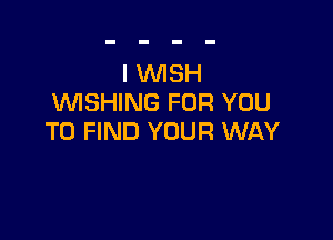 I WISH
WISHING FOR YOU

TO FIND YOUR WAY