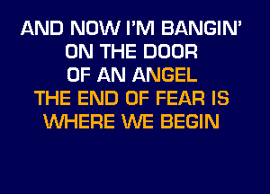 AND NOW I'M BANGIN'
ON THE DOOR
OF AN ANGEL
THE END OF FEAR IS
WHERE WE BEGIN