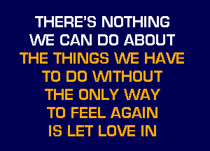 THERE'S NOTHING
WE CAN DO ABOUT
THE THINGS WE HAVE
TO DO WITHOUT
THE ONLY WAY
TO FEEL AGAIN
IS LET LOVE IN