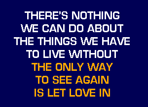 THERE'S NOTHING
WE CAN DO ABOUT
THE THINGS WE HAVE
TO LIVE WITHOUT
THE ONLY WAY
TO SEE AGAIN
IS LET LOVE IN